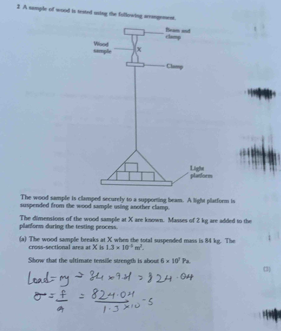 A sample of wood is tested using the following arrangement. 
The wood sample is clamped securely to a supporting beam. A light platform is 
suspended from the wood sample using another clamp. 
The dimensions of the wood sample at X are known. Masses of 2 kg are added to the 
platform during the testing process. 
(a) The wood sample breaks at X when the total suspended mass is 84 kg. The 
cross-sectional area at X is 1.3* 10^(-5)m^2. 
Show that the ultimate tensile strength is about 6* 10^7Pa. 
(3)