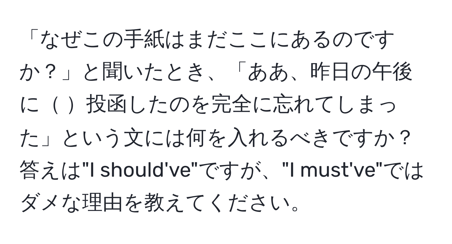 「なぜこの手紙はまだここにあるのですか？」と聞いたとき、「ああ、昨日の午後に       投函したのを完全に忘れてしまった」という文には何を入れるべきですか？答えは"I should've"ですが、"I must've"ではダメな理由を教えてください。