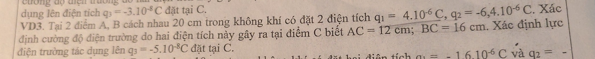 dụng lên điện tích q_3=-3.10^(-8)C đặt tại C. 
VD3. Tại 2 điểm A, B cách nhau 20 cm trong không khí có đặt 2 điện tích q_1=4.10^(-6)C, q_2=-6,4.10^(-6)C. Xác 
định cường độ điện trường do hai điện tích này gây ra tại điểm C biết AC=12cm; BC=16cm. Xác định lực 
điện trường tác dụng lên q_3=-5.10^(-8)C đặt tại C. 
ê n tính a_1=-16.10^(-6)C và q_2= _
