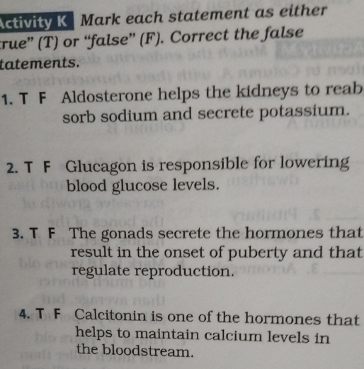 Activity K Mark each statement as either 
true” (T) or “false” (F). Correct the false 
tatements. 
1. T F Aldosterone helps the kidneys to reab 
sorb sodium and secrete potassium. 
2. T F Glucagon is responsible for lowering 
blood glucose levels. 
3. T F The gonads secrete the hormones that 
result in the onset of puberty and that 
regulate reproduction. 
4. T F Calcitonin is one of the hormones that 
helps to maintain calcium levels in 
the bloodstream.