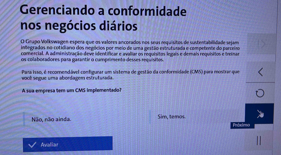 Gerenciando a conformidade
nos negócios diários
O Grupo Volkswagen espera que os valores ancorados nos seus requisitos de sustentabilidade sejam
integrados no cotidiano dos negócios por meio de uma gestão estruturada e competente do parceiro
comercial. A administração deve identificar e avaliar os requisitos legais e demais requisitos e treinar
os colaboradores para garantir o cumprimento desses requisitos.
Para isso, é recomendável configurar um sistema de gestão da conformidade (CMS) para mostrar que
você segue uma abordagem estruturada.
A sua empresa tem um CMS implementado?
Não, não ainda. Sim, temos.
Próximo
Avaliar