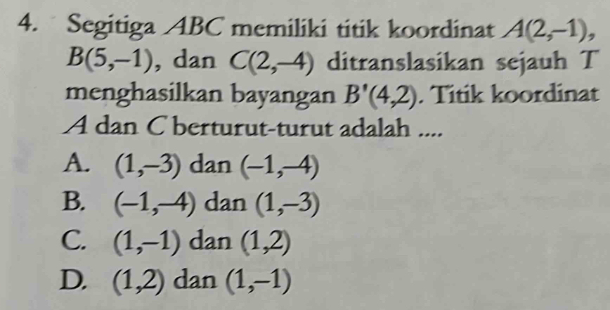 Segitiga ABC memiliki titik koordinat A(2,-1),
B(5,-1) , dan C(2,-4) ditranslasikan sejauh T
menghasilkan bayangan B'(4,2). Titik koordinat
A dan C berturut-turut adalah ....
A. (1,-3) dan (-1,-4)
B. (-1,-4) dan (1,-3)
C. (1,-1) dan (1,2)
D. (1,2) dan (1,-1)