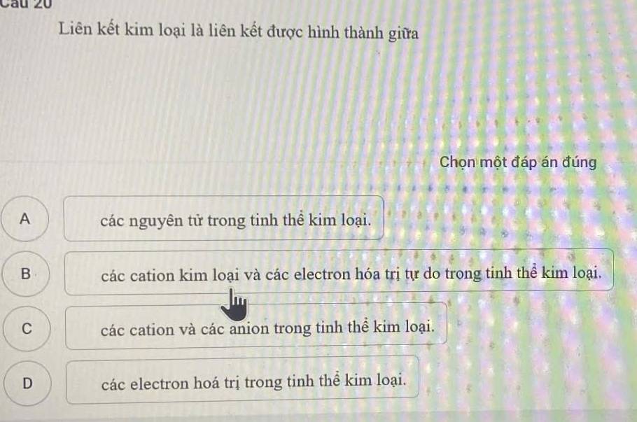 Liên kết kim loại là liên kết được hình thành giữa
Chọn một đáp án đúng
A các nguyên tử trong tinh thể kim loại.
B các cation kim loại và các electron hóa trị tự do trong tinh thể kim loại.
C các cation và các anion trong tinh thể kim loại.
D các electron hoá trị trong tinh thể kim loại.