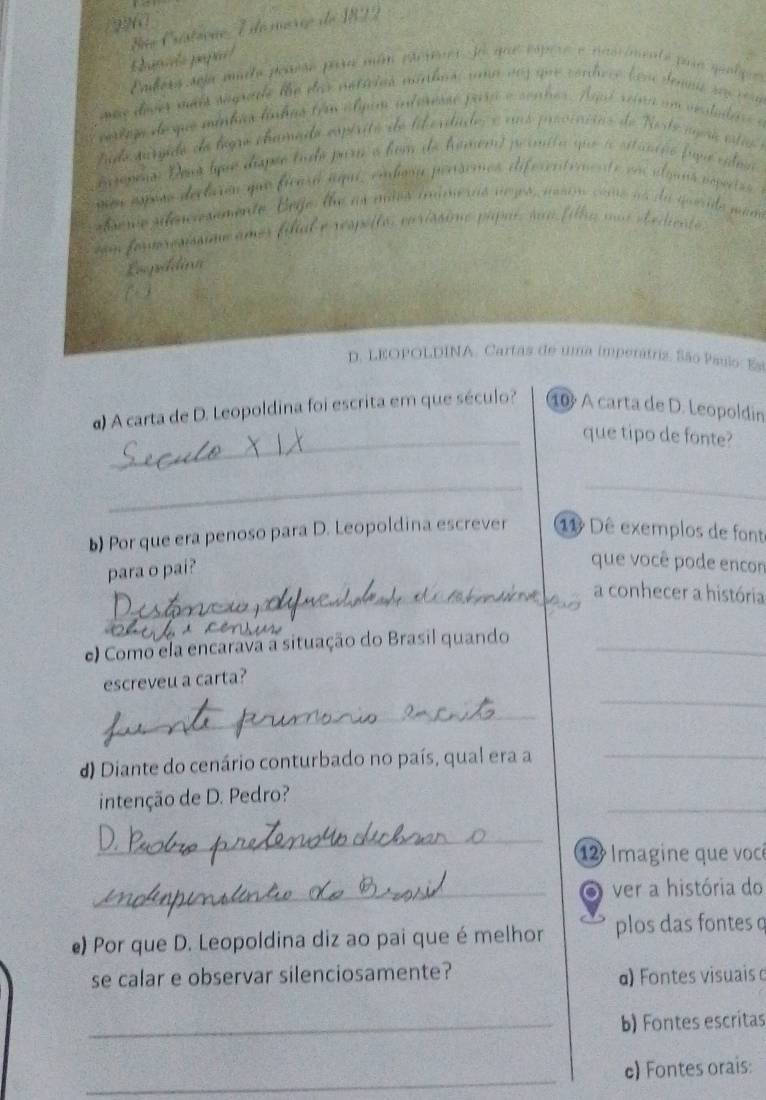 A Art 
` mnc es 
d o 
m deque mintia lng 

ido surido do legre cramado espérito de lil erdude 
aconeno: Dona que dispão tudo par o fom de hamemt primita que situnião fupa 
a espera declara que ficaró aqui, embona persemos difecentemente al es 
e sn e s emente Beje le a s mies i 
n à du n 
e 
D. LEOPOLDINA, Cartas de uma imperátriz. São Pauio: Es 
α) A carta de D. Leopoldina foi escrita em que século? 10 A carta de D. Leopoldin 
_que tipo de fonte? 
__ 
b) Por que era penoso para D. Leopoldina escrever 11 Dê exemplos de font 
para o pai? 
que você pode encon 
_a conhecer a história 
e) Como ela encarava a situação do Brasil quando_ 
_ 
escreveu a carta? 
_ 
d) Diante do cenário conturbado no país, qual era a 
_ 
_ 
intenção de D. Pedro? 
_ 
12 Imagine que vocé 
_ver a história do 
e) Por que D. Leopoldina diz ao pai que é melhor plos das fontes o 
se calar e observar silenciosamente? α) Fontes visuais 
_b) Fontes escritas 
_ 
c) Fontes orais: