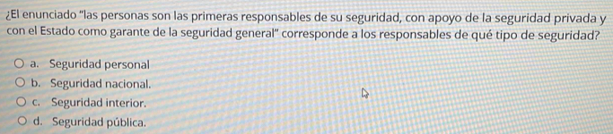 ¿El enunciado "las personas son las primeras responsables de su seguridad, con apoyo de la seguridad privada y
con el Estado como garante de la seguridad general" corresponde a los responsables de qué tipo de seguridad?
a. Seguridad personal
b. Seguridad nacional.
c. Seguridad interior.
d. Seguridad pública.