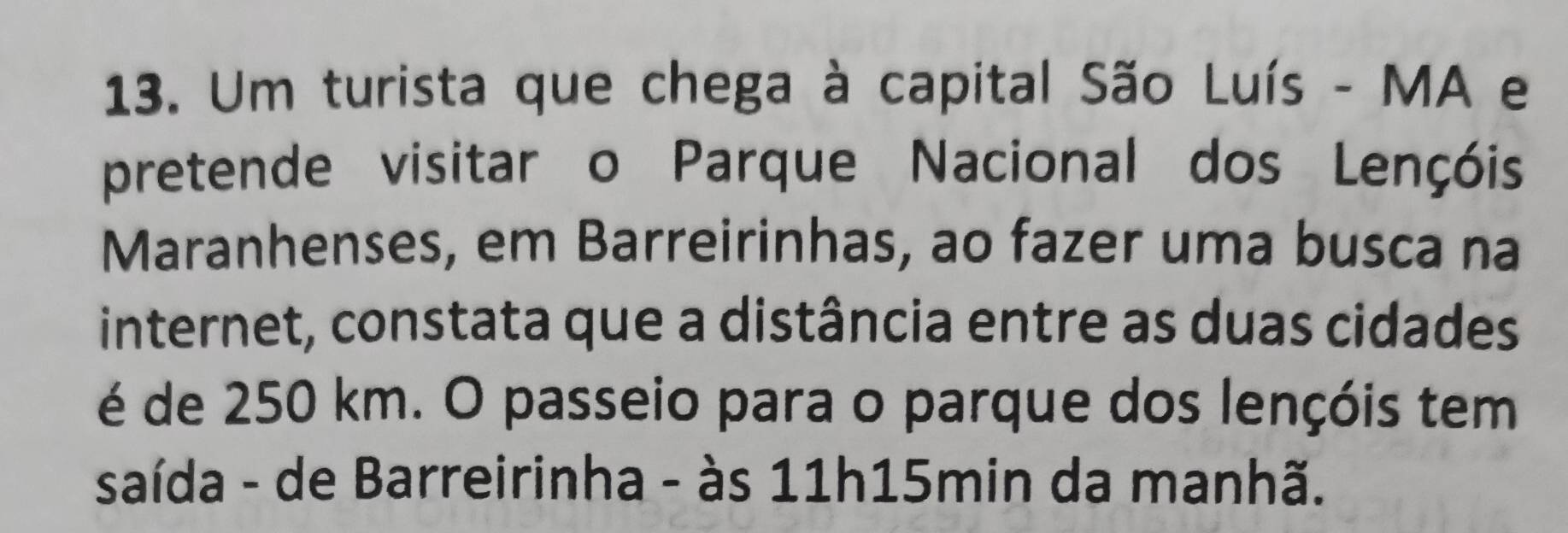 Um turista que chega à capital São Luís - MA e 
pretende visitar o Parque Nacional dos Lençóis 
Maranhenses, em Barreirinhas, ao fazer uma busca na 
internet, constata que a distância entre as duas cidades 
é de 250 km. O passeio para o parque dos lençóis tem 
saída - de Barreirinha - às 11h15min da manhã.