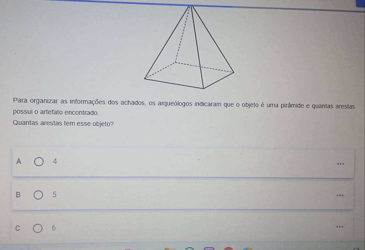 Para organizar as informações dos achados, os arqueólogos indicaram que o objeto é uma pirâmide e quantas arestas
possui o artefato encontrado.
Quantas arestas tem esse objeto?
A 4...
B 5...
C 6...