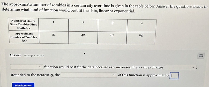 The approximate number of zombies in a certain city over time is given in the table below. Answer the questions below to
determine what kind of function would best fit the data, linear or exponential.
Answer Attempt 1 out of 2
function would best fit the data because as x increases, the y values change □ .
Rounded to the nearest .5, the ∴ △ ADC=∠ BCD=90° of this function is approximately □ .
Submit Answer