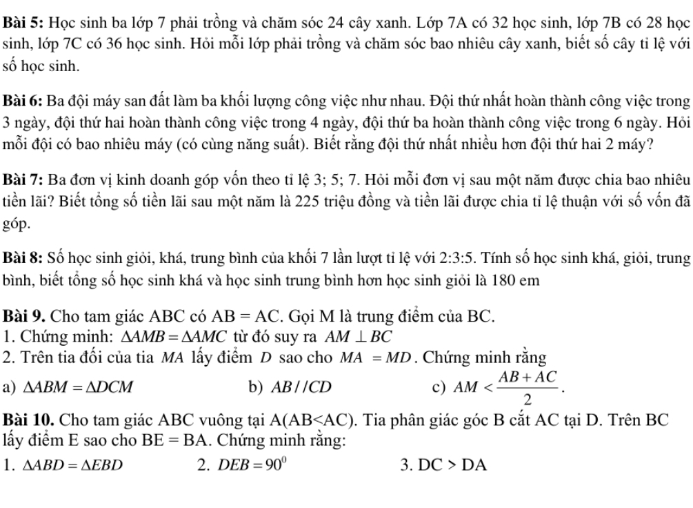 Học sinh ba lớp 7 phải trồng và chăm sóc 24 cây xanh. Lớp 7A có 32 học sinh, lớp 7B có 28 học
sinh, lớp 7C có 36 học sinh. Hỏi mỗi lớp phải trồng và chăm sóc bao nhiêu cây xanh, biết số cây tỉ lệ với
số học sinh.
Bài 6: Ba đội máy san đất làm ba khối lượng công việc như nhau. Đội thứ nhất hoàn thành công việc trong
3 ngày, đội thứ hai hoàn thành công việc trong 4 ngày, đội thứ ba hoàn thành công việc trong 6 ngày. Hỏi
mỗi đội có bao nhiêu máy (có cùng năng suất). Biết rằng đội thứ nhất nhiều hơn đội thứ hai 2 máy?
Bài 7: Ba đơn vị kinh doanh góp vốn theo tỉ lệ 3; 5; 7. Hỏi mỗi đơn vị sau một năm được chia bao nhiêu
tiền lãi? Biết tổng số tiền lãi sau một năm là 225 triệu đồng và tiền lãi được chia tỉ lệ thuận với số vốn đã
góp.
Bài 8: Số học sinh giỏi, khá, trung bình của khối 7 lần lượt tỉ lệ với 2:3:5. Tính số học sinh khá, giỏi, trung
bình, biết tổng số học sinh khá và học sinh trung bình hơn học sinh giỏi là 180 em
Bài 9. Cho tam giác ABC có AB=AC. Gọi M là trung điểm của BC.
1. Chứng minh: △ AMB=△ AMC từ đó suy ra AM⊥ BC
2. Trên tia đối của tia MA lấy điểm D sao cho MA=MD. Chứng minh rằng
a) △ ABM=△ DCM b) ABparallel CD c) AM
Bài 10. Cho tam giác ABC vuông tại A(AB . Tia phân giác góc B cắt AC tại D. Trên BC
lấy điểm E sao cho BE=BA. Chứng minh rằng:
1. △ ABD=△ EBD 2. DEB=90° 3. DC>DA