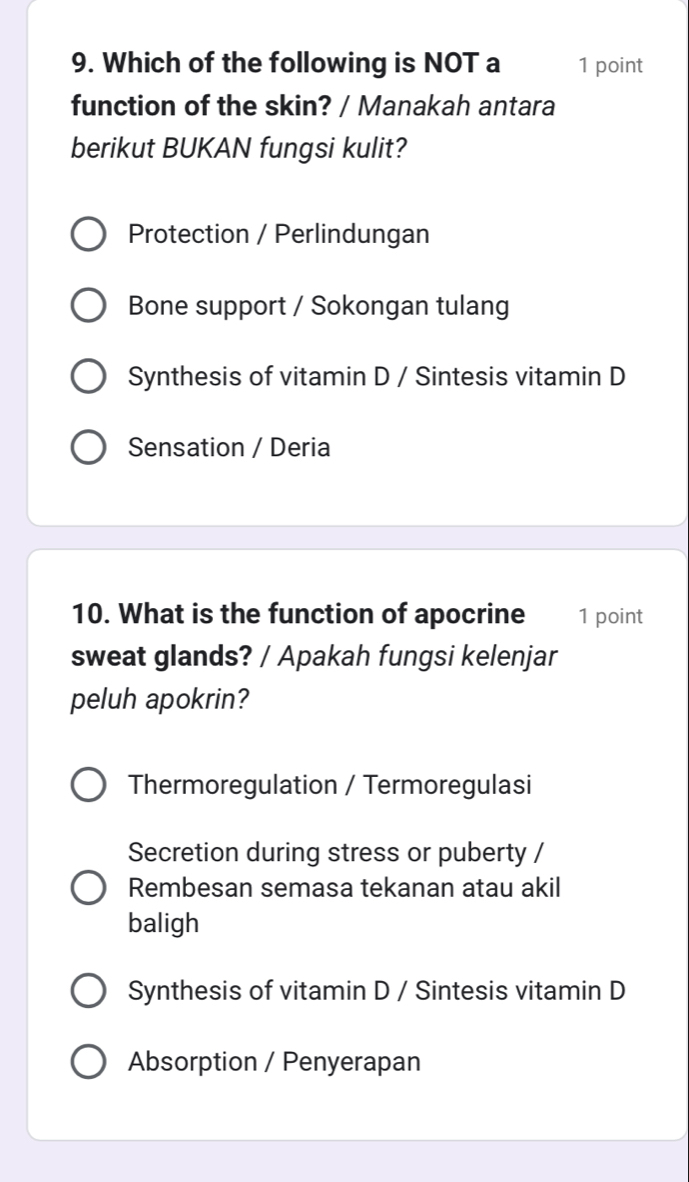 Which of the following is NOT a 1 point
function of the skin? / Manakah antara
berikut BUKAN fungsi kulit?
Protection / Perlindungan
Bone support / Sokongan tulang
Synthesis of vitamin D / Sintesis vitamin D
Sensation / Deria
10. What is the function of apocrine 1 point
sweat glands? / Apakah fungsi kelenjar
peluh apokrin?
Thermoregulation / Termoregulasi
Secretion during stress or puberty /
Rembesan semasa tekanan atau akil
baligh
Synthesis of vitamin D / Sintesis vitamin D
Absorption / Penyerapan