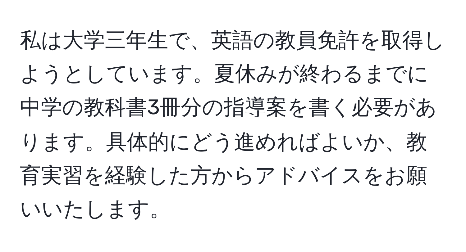 私は大学三年生で、英語の教員免許を取得しようとしています。夏休みが終わるまでに中学の教科書3冊分の指導案を書く必要があります。具体的にどう進めればよいか、教育実習を経験した方からアドバイスをお願いいたします。