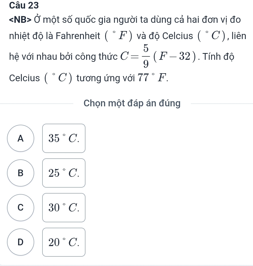 ∠ NB>0° một số quốc gia người ta dùng cả hai đơn vị đo
nhiệt độ là Fahrenheit (^circ F) và độ Celcius (^circ C) , liên
hệ với nhau bởi công thức C= 5/9 (F-32). Tính độ
Celcius (^circ C) tương ứng với 77°F. 
Chọn một đáp án đúng
A 35°C.
B 25°C.
C 30°C.
D 20°C.