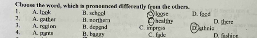 Choose the word, which is pronounced differently from the others.
1. A. look B. school loose D. food
2. A. gather B. northern Chealthy D. there
3. A. region B. depend C. impress Doethnic
4. A. pants B. baggy C. fade D. fashion