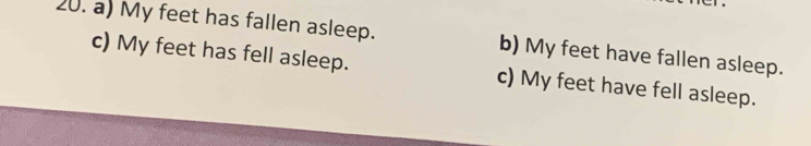 a) My feet has fallen asleep. b) My feet have fallen asleep.
c) My feet has fell asleep. c) My feet have fell asleep.