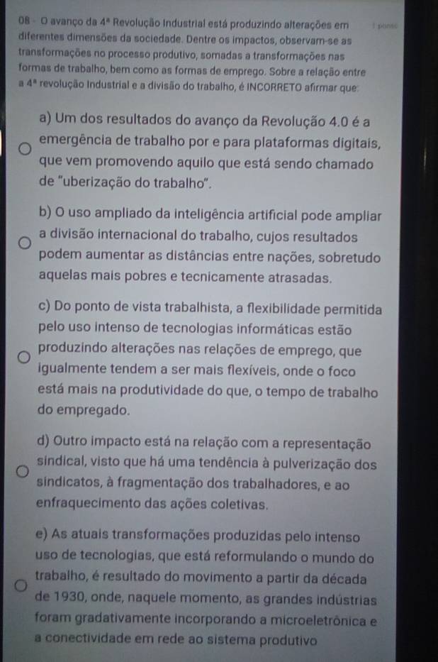 avanço da 4^n Revolução Industrial está produzindo alterações em 1 ponsc
diferentes dimensões da sociedade. Dentre os impactos, observam-se as
transformações no processo produtivo, somadas a transformações nas
formas de trabalho, bem como as formas de emprego. Sobre a relação entre
a 4^n revolução Industrial e a divisão do trabalho, é INCORRETO afirmar que:
a) Um dos resultados do avanço da Revolução 4.0 é a
emergência de trabalho por e para plataformas digitais,
que vem promovendo aquilo que está sendo chamado
de "uberização do trabalho".
b) O uso ampliado da inteligência artificial pode ampliar
a divisão internacional do trabalho, cujos resultados
podem aumentar as distâncias entre nações, sobretudo
aquelas mais pobres e tecnicamente atrasadas.
c) Do ponto de vista trabalhista, a flexibilidade permitida
pelo uso intenso de tecnologias informáticas estão
produzindo alterações nas relações de emprego, que
igualmente tendem a ser mais flexíveis, onde o foco
está mais na produtividade do que, o tempo de trabalho
do empregado.
d) Outro impacto está na relação com a representação
sindical, visto que há uma tendência à pulverização dos
sindicatos, à fragmentação dos trabalhadores, e ao
enfraquecimento das ações coletivas.
e) As atuais transformações produzidas pelo intenso
uso de tecnologias, que está reformulando o mundo do
trabalho, é resultado do movimento a partir da década
de 1930, onde, naquele momento, as grandes indústrias
foram gradativamente incorporando a microeletrônica e
a conectividade em rede ao sistema produtivo