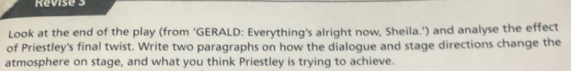 Revise 3 
Look at the end of the play (from ‘GERALD: Everything’s alright now, Sheila.’) and analyse the effect 
of Priestley's final twist. Write two paragraphs on how the dialogue and stage directions change the 
atmosphere on stage, and what you think Priestley is trying to achieve.