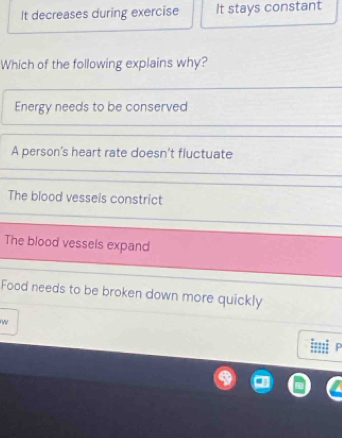 It decreases during exercise It stays constant
Which of the following explains why?
Energy needs to be conserved
A person's heart rate doesn't fluctuate
The blood vessels constrict
The blood vessels expand
Food needs to be broken down more quickly
w