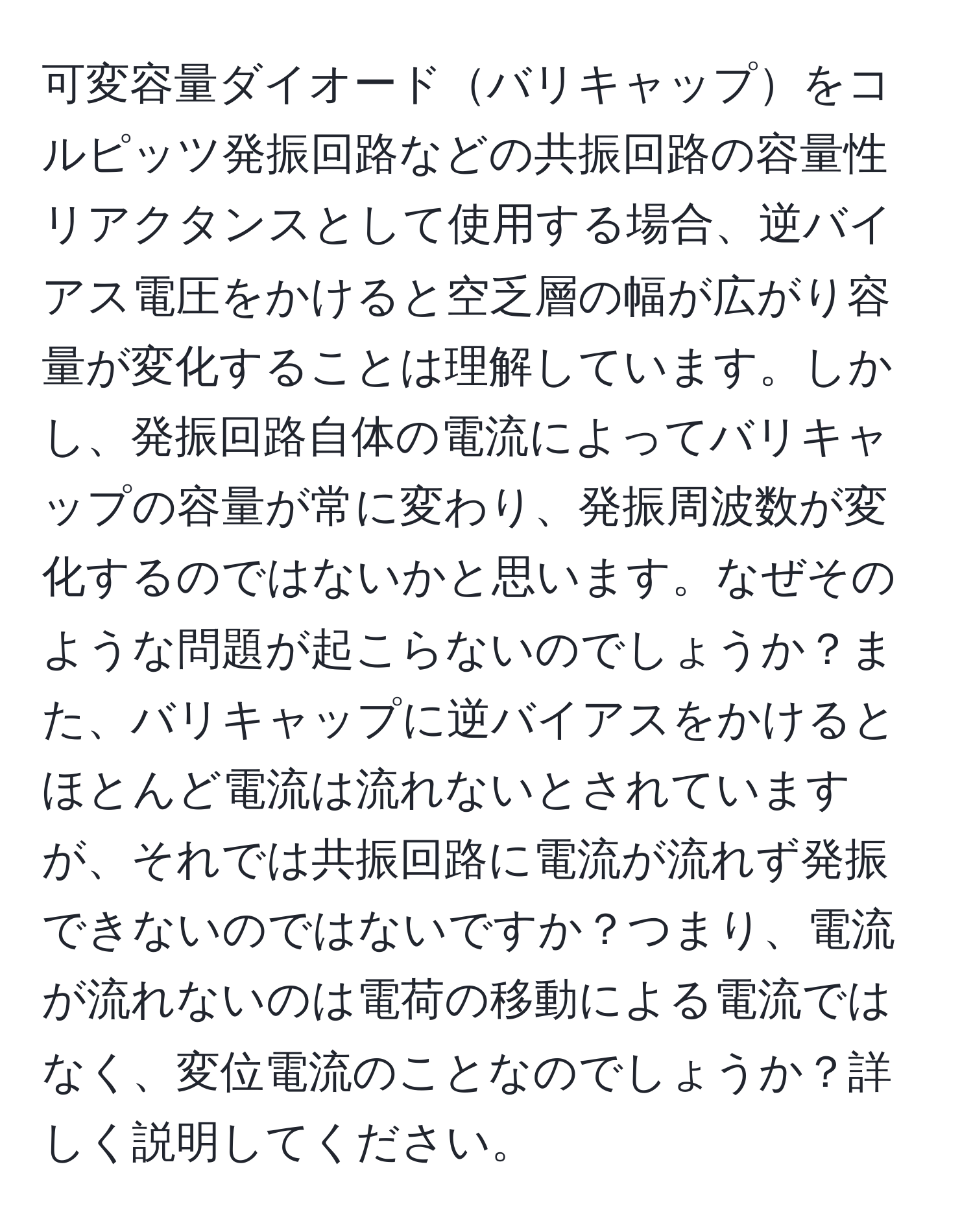 可変容量ダイオードバリキャップをコルピッツ発振回路などの共振回路の容量性リアクタンスとして使用する場合、逆バイアス電圧をかけると空乏層の幅が広がり容量が変化することは理解しています。しかし、発振回路自体の電流によってバリキャップの容量が常に変わり、発振周波数が変化するのではないかと思います。なぜそのような問題が起こらないのでしょうか？また、バリキャップに逆バイアスをかけるとほとんど電流は流れないとされていますが、それでは共振回路に電流が流れず発振できないのではないですか？つまり、電流が流れないのは電荷の移動による電流ではなく、変位電流のことなのでしょうか？詳しく説明してください。