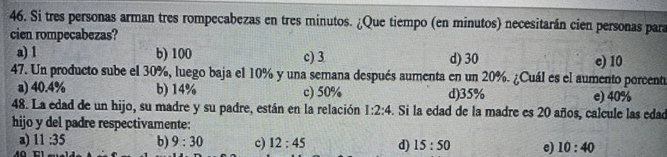 Si tres personas arman tres rompecabezas en tres minutos. ¿Que tiempo (en minutos) necesitarán cien personas para
cien rompecabezas?
a) 1 b) 100 d) 30
c) 3
e) 10
47. Un producto sube el 30%, luego baja el 10% y una semana después aumenta en un 20%. ¿Cuál es el aumento porcento
a) 40.4% b) 14% e) 40%
c) 50% d) 35%
48. La edad de un hijo, su madre y su padre, están en la relación 1:2:4. Si la edad de la madre es 20 años, calcule las edad
hijo y del padre respectivamente:
a) 11:35 b) 9:30 c) 12:45 d) 15:50 e) 10:40