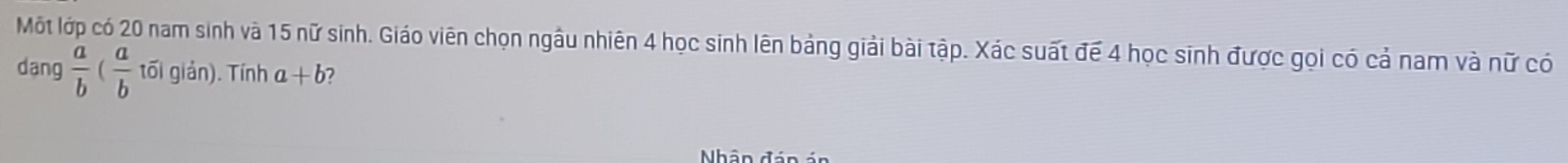 Một lớp có 20 nam sinh và 15 nữ sinh. Giáo viên chọn ngâu nhiên 4 học sinh lên bảng giải bài tập. Xác suất để 4 học sinh được gọi có cả nam và nữ có
dang  a/b ( a/b toverline oiglin) Tính a+b 2
Nhân đán