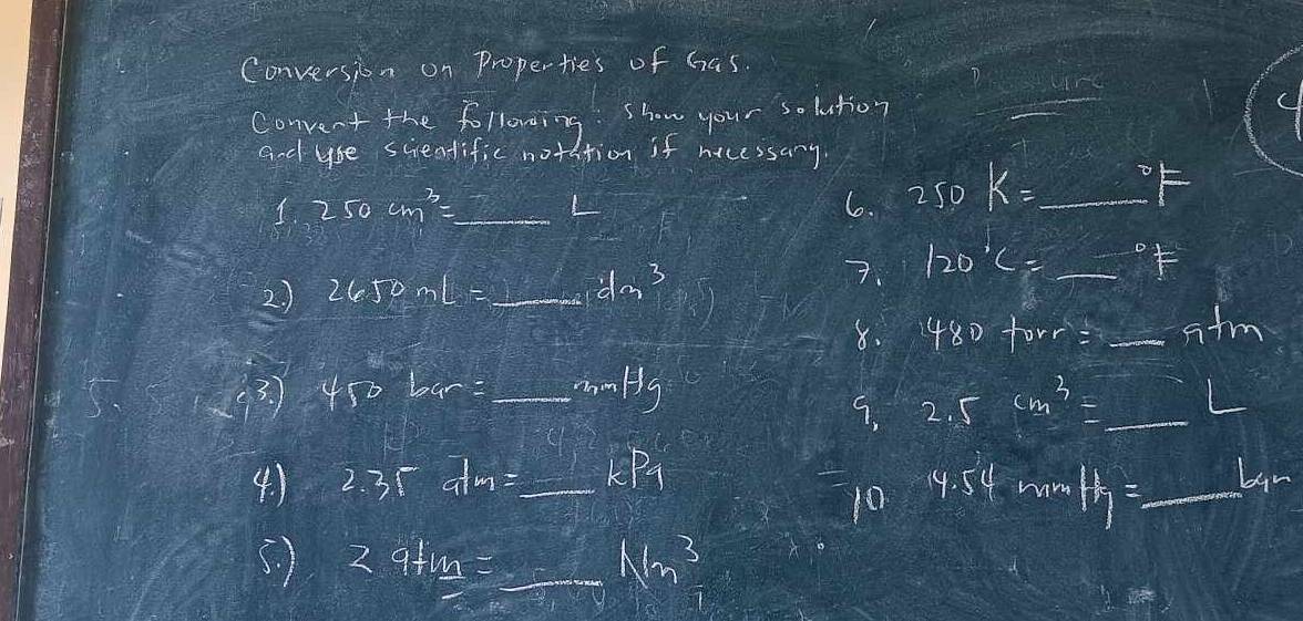 Conversion on Properties of has 
Convent the following. show your solution 
_ 
and ybe scientific notation if nicessary
250cm^3= _  L
6. 250K=_ ^circ F _ 
2 ) 2650mL= _ -frac x^3-sqrt() dm^3
7. 120°C=_ ^circ F
8. 480+orr=_ -5tm
(c^3) 450bar= 9.3800000 _  mHg
2.5cm^3=_ L
4. ) 2.35dm= _  _  kP_1
10 4.54rmmH_1=_ L_1m
5. ) 2.9+_ m=_ Nm^3