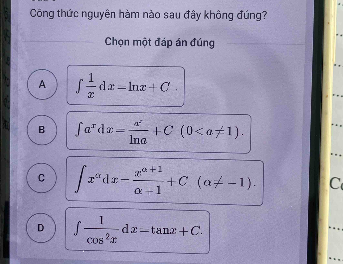 Công thức nguyên hàm nào sau đây không đúng?
Chọn một đáp án đúng
A ∈t  1/x dx=ln x+C.
B ∈t a^xdx= a^x/ln a +C(0.
C ∈t x^(alpha)dx= (x^(alpha +1))/alpha +1 +C(alpha != -1). 
C
D ∈t  1/cos^2x dx=tan x+C.