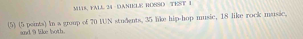 M118, FALL 24 DANIELE ROSSO TEST I 
(5) (5 points) In a group of 70 IUN students, 35 like hip-hop music, 18 like rock music, 
and 9 like both.