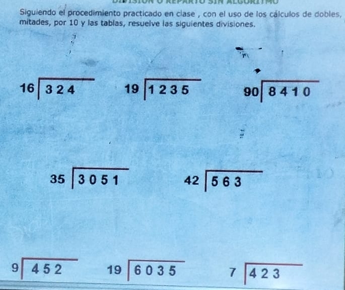 Siguiendo el procedimiento practicado en clase , con el uso de los cálculos de dobles, 
mitades, por 10 y las tablas, resuelve las siguientes divisiones. 
7
beginarrayr 16encloselongdiv 324endarray beginarrayr 19encloselongdiv 1235endarray 90encloselongdiv 8410
beginarrayr 35encloselongdiv 3051endarray beginarrayr 42encloselongdiv 563endarray
beginarrayr 9encloselongdiv 452endarray beginarrayr 19encloselongdiv 6035endarray beginarrayr 7encloselongdiv 423endarray