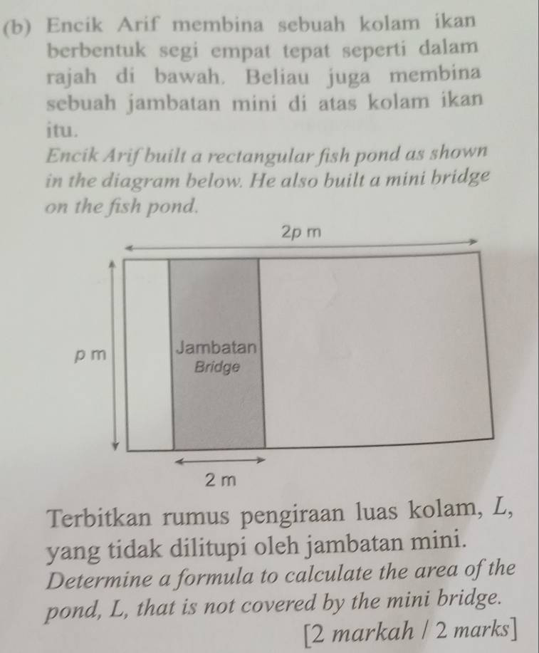 Encik Arif membina sebuah kolam ikan 
berbentuk segi empat tepat seperti dalam 
rajah di bawah. Beliau juga membina 
sebuah jambatan mini di atas kolam ikan 
itu. 
Encik Arif built a rectangular fish pond as shown 
in the diagram below. He also built a mini bridge 
on the fish pond. 
Terbitkan rumus pengiraan luas kolam, L, 
yang tidak dilitupi oleh jambatan mini. 
Determine a formula to calculate the area of the 
pond, L, that is not covered by the mini bridge. 
[2 markah / 2 marks]