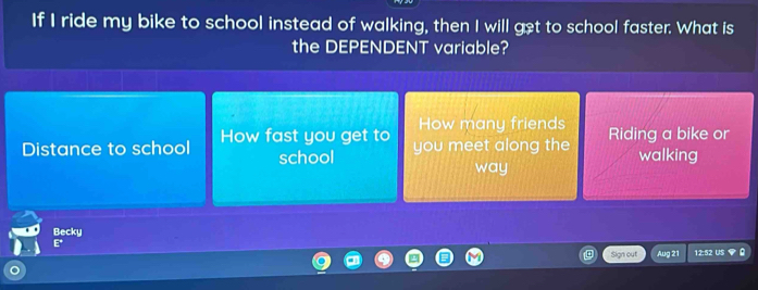 If I ride my bike to school instead of walking, then I will get to school faster. What is
the DEPENDENT variable?
How many friends
Distance to school How fast you get to you meet along the Riding a bike or
school walking
way
Becky
E° 
Sign out Aug 21 12:52 US