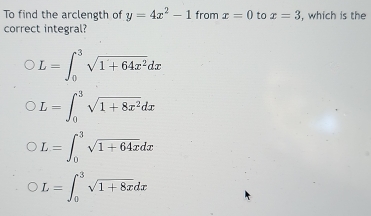 To find the arclength of y=4x^2-1 from x=0 to x=3 , which is the
correct integral?
L=∈t _0^(3sqrt(1+64x^2))dx
L=∈t _0^(3sqrt(1+8x^2))dx
L=∈t _0^(3sqrt 1+64x)dx
L=∈t _0^(3sqrt 1+8x)dx