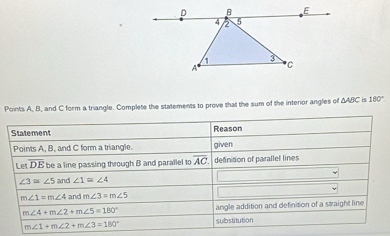 Points A, B, and C form a triangle. Complete the statements to prove that the sum of the interior angles of △ ABC is 180°
Statement Reason 
Points A, B, and C form a triangle. given 
Let overline DE be a line passing through B and parallel to overline AC definition of parallel lines
∠ 3≌ ∠ 5 and ∠ 1≌ ∠ 4
m∠ 1=m∠ 4 and m∠ 3=m∠ 5
m∠ 4+m∠ 2+m∠ 5=180° angle addition and definition of a straight line
m∠ 1+m∠ 2+m∠ 3=180° substitution