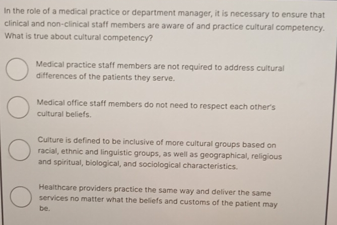 In the role of a medical practice or department manager, it is necessary to ensure that
clinical and non-clinical staff members are aware of and practice cultural competency.
What is true about cultural competency?
Medical practice staff members are not required to address cultural
differences of the patients they serve.
Medical office staff members do not need to respect each other's
cultural beliefs.
Culture is defined to be inclusive of more cultural groups based on
racial, ethnic and linguistic groups, as well as geographical, religious
and spiritual, biological, and sociological characteristics.
Healthcare providers practice the same way and deliver the same
services no matter what the beliefs and customs of the patient may
be.