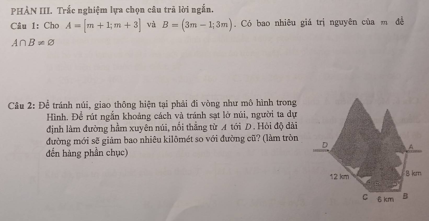 PHÀN III. Trắc nghiệm lựa chọn câu trả lời ngắn. 
Câu 1: Cho A=[m+1;m+3] và B=(3m-1;3m). Có bao nhiêu giá trị nguyên của m đề
A∩ B!= varnothing
Câu 2: Để tránh núi, giao thông hiện tại phải đi vòng như mô hình trong 
Hình. Để rút ngắn khoảng cách và tránh sạt lở núi, người ta dự 
định làm đường hầm xuyên núi, nối thẳng từ A tới D. Hỏi độ dài 
đường mới sẽ giảm bao nhiêu kilômét so với đường cũ? (làm tròn 
đến hàng phần chục)