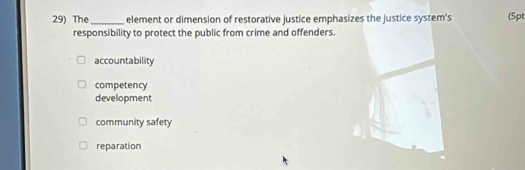 The_ element or dimension of restorative justice emphasizes the justice system's
(5pt
responsibility to protect the public from crime and offenders.
accountability
competency
development
community safety
reparation