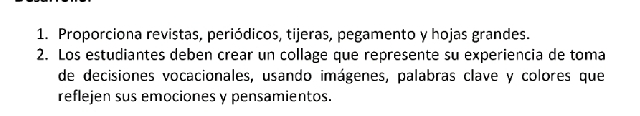 Proporciona revistas, periódicos, tijeras, pegamento y hojas grandes. 
2. Los estudiantes deben crear un collage que represente su experiencia de toma 
de decisiones vocacionales, usando imágenes, palabras clave y colores que 
reflejen sus emociones y pensamientos.