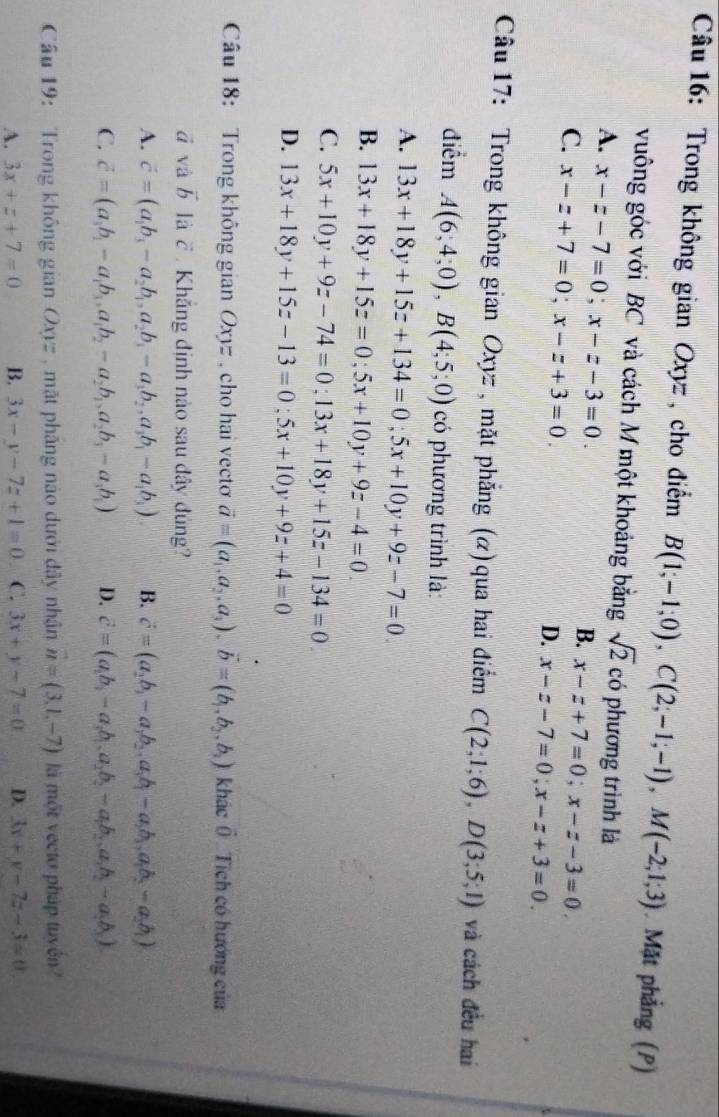 Trong không gian Oxyz , cho điểm B(1;-1;0),C(2;-1;-1),M(-2;1;3).Mặt phẳng (P)
vuông góc với BC và cách M một khoảng bằng sqrt(2) có phương trình là
A. x-z-7=0;x-z-3=0.
B. x-z+7=0;x-z-3=0.
C. x-z+7=0;x-z+3=0.
D. x-z-7=0;x-z+3=0.
Câu 17: Trong không gian Oxyz , mặt phẳng (α)qua hai điểm C(2;1;6),D(3;5;1) và cách đều hai
điểm A(6;4;0),B(4;5;0) có phương trình là:
A. 13x+18y+15z+134=0;5x+10y+9z-7=0.
B. 13x+18y+15z=0;5x+10y+9z-4=0.
C. 5x+10y+9z-74=0;13x+18y+15z-134=0
D. 13x+18y+15z-13=0;5x+10y+9z+4=0
Câu 18: Trong không gian Oxyz, cho hai vecto vector a=(a_1,a_2,a_3).vector b=(b_1,b_2,b_3) Khác ( Tích có hướng của
ā và vector b là c  Khắng định nào sau đây đúng?
A. vector c=(a_1b_3-a_2b_1,a_2b_3-a_3b_2,a_3b_1-a_1b_3) B. vector c=(a_2b_1-a_1b_2.a_3b_1-a_2b_3,a_1b_2-a_2b_1)
C. vector c=(a_1b_1-a_1b_3,a_1b_2-a_2b_1,a_2b_3-a_3b_1) D. vector c=(a_1b_1-a_1b_1,a_2b_2-a_1b_2,a_1b_2-a_2b_3)
Câu 19:  Trong không gian Oxyz , mặt pháng nào dưới đây nhân vector n=(3,1,-7) là một vecto pháp tuyên?
A. 3x+z+7=0 B. 3x-y-7z+1=0 C. 3x+y-7=0 D. 3x+y-7z-3=0