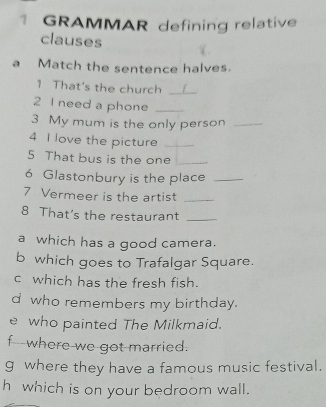 GRAMMAR defining relative 
clauses 
a Match the sentence halves. 
1 That's the church_ 
2 I need a phone_ 
3 My mum is the only person_ 
4 I love the picture_ 
5 That bus is the one_ 
6 Glastonbury is the place_ 
7 Vermeer is the artist_ 
8 That's the restaurant_ 
a which has a good camera. 
b which goes to Trafalgar Square. 
c which has the fresh fish. 
d who remembers my birthday. 
e who painted The Milkmaid. 
f where we got married. 
g where they have a famous music festival. 
h which is on your bedroom wall.