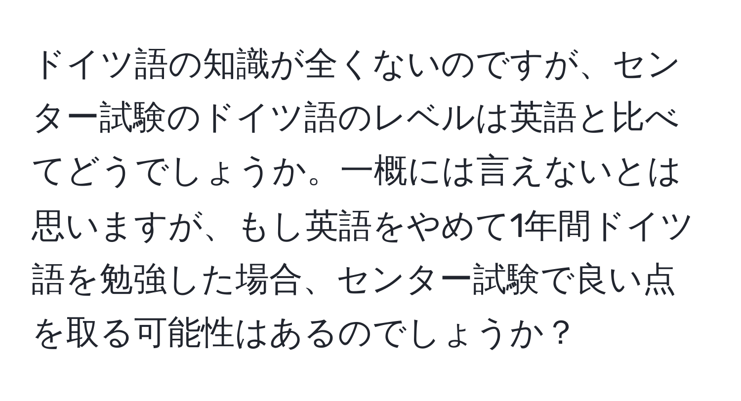 ドイツ語の知識が全くないのですが、センター試験のドイツ語のレベルは英語と比べてどうでしょうか。一概には言えないとは思いますが、もし英語をやめて1年間ドイツ語を勉強した場合、センター試験で良い点を取る可能性はあるのでしょうか？