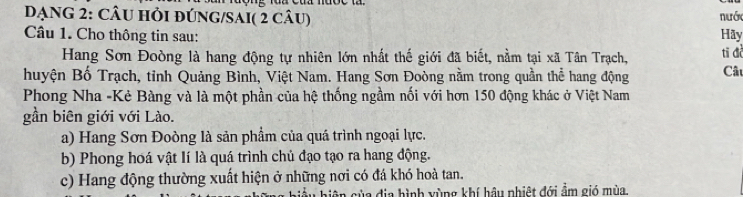 DẠNG 2: CÂU HỏI đÚNG/SAI( 2 câu) nước Hãy 
Câu 1. Cho thông tin sau: Câu 
Hang Sơn Đoòng là hang động tự nhiên lớn nhất thế giới đã biết, nằm tại xã Tân Trạch, tī đà 
huyện Bố Trạch, tỉnh Quảng Bình, Việt Nam. Hang Sơn Đoòng nằm trong quần thể hang động 
Phong Nha -Kẻ Bàng và là một phần của hệ thống ngầm nổi với hơn 150 động khác ở Việt Nam 
gần biên giới với Lào. 
a) Hang Sơn Đoòng là sản phẩm của quá trình ngoại lực. 
b) Phong hoá vật lí là quá trình chủ đạo tạo ra hang động. 
c) Hang động thường xuất hiện ở những nơi có đá khó hoà tan. 
a địa hình xùng khí hậu nhiệt đới ẩm gió mùa