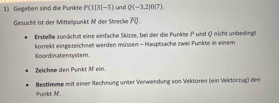 Gegeben sind die Punkte P(1|3|-5) und Q(-3,2|0|7). 
Gesucht ist der Mittelpunkt M der Strecke overline PQ. 
Erstelle zunächst eine einfache Skizze, bei der die Punkte P und Q nicht unbedingt 
korrekt eingezeichnet werden müssen - Hauptsache zwei Punkte in einem 
Koordinatensystem. 
Zeichne den Punkt M ein. 
Bestimme mit einer Rechnung unter Verwendung von Vektoren (ein Vektorzug) den 
Punkt M.