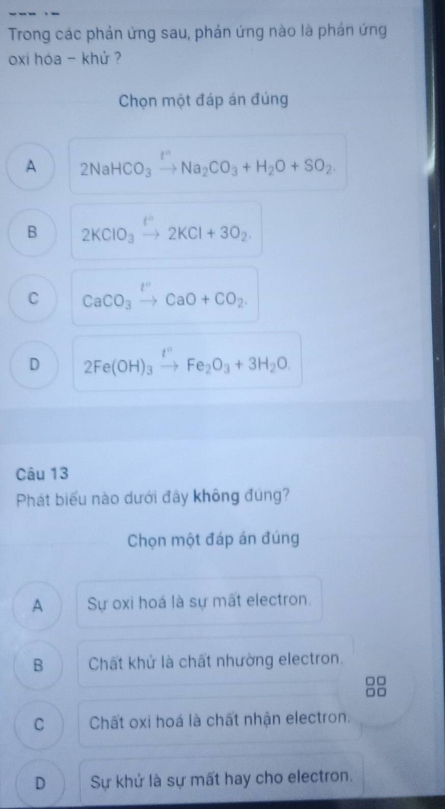 Trong các phản ứng sau, phản ứng nào là phản ứng
oxi hóa - khử ?
Chọn một đáp án đúng
A 2NaHCO_3xrightarrow I°Na_2CO_3+H_2O+SO_2.
B 2KClO_3xrightarrow t^n2KCl+3O_2.
C CaCO_3xrightarrow t^nCaO+CO_2.
D 2Fe(OH)_3xrightarrow t°Fe_2O_3+3H_2O. 
Câu 13
Phát biểu nào dưới đây không đúng?
Chọn một đáp án đúng
A Sự oxi hoá là sự mất electron.
B Chất khử là chất nhường electron.
C Chất oxi hoá là chất nhận electron.
D Sự khử là sự mất hay cho electron.