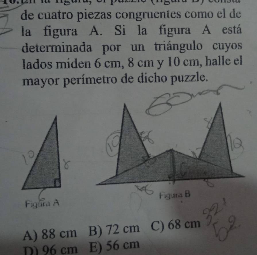 de cuatro piezas congruentes como el de
la figura A. Si la figura A está
determinada por un triángulo cuyos
lados miden 6 cm, 8 cm y 10 cm, halle el
mayor perímetro de dicho puzzle.

A) 88 cm B) 72 cm C) 68 cm
D 96 cm E) 56 cm