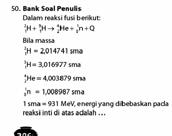 Bank Soal Penulis 
Dalam reaksi fusi berikut:
_1^2H+_1^3Hto _2^4He+_0^1n+Q
Bila massa
_1^2H=2,014741sma
_1^3H=3,016977sma
_2^4He=4,003879sma
_0^1n=1,008987sm· a
1sma=931MeV, , energi yang dibebaskan paca 
reaksii inti di atas acalah ...