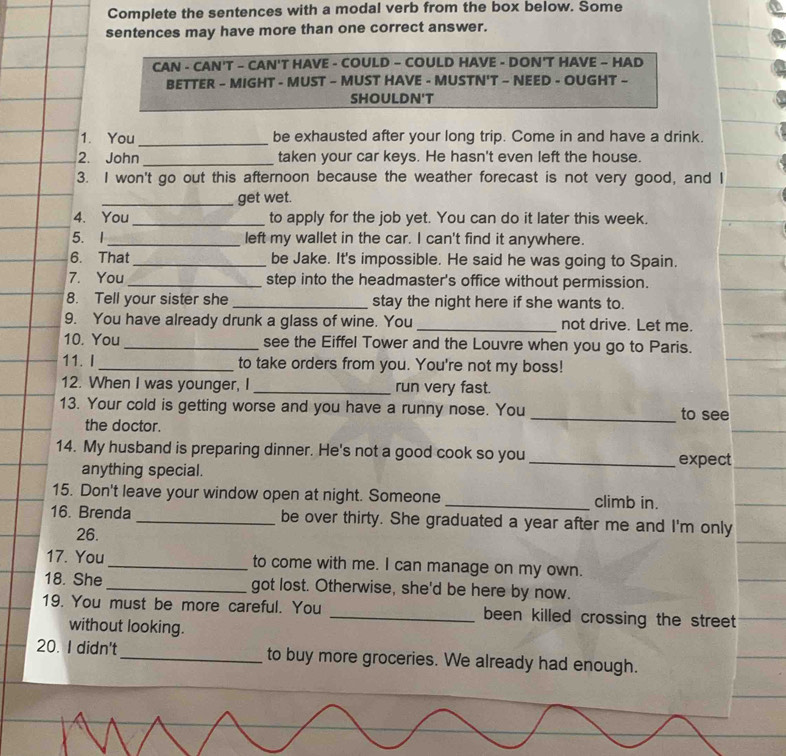 Complete the sentences with a modal verb from the box below. Some 
sentences may have more than one correct answer. 
CAN - CAN'T - CAN'T HAVE - COULD - COULD HAVE - DON'T HAVE - HAD 
BETTER - MIGHT - MUST - MUST HAVE - MUSTN'T - NEED - OUGHT - 
SHOULDN'T 
1. You_ be exhausted after your long trip. Come in and have a drink. 
2. John_ taken your car keys. He hasn't even left the house. 
3. I won't go out this afternoon because the weather forecast is not very good, and I 
_get wet. 
4. You _to apply for the job yet. You can do it later this week. 
5. 1_ left my wallet in the car. I can't find it anywhere. 
6. That be Jake. It's impossible. He said he was going to Spain. 
7. You _step into the headmaster's office without permission. 
8. Tell your sister she _stay the night here if she wants to. 
9. You have already drunk a glass of wine. You _not drive. Let me. 
10. You_ see the Eiffel Tower and the Louvre when you go to Paris. 
11. I _to take orders from you. You're not my boss! 
12. When I was younger, I _run very fast. 
13. Your cold is getting worse and you have a runny nose. You _to see 
the doctor. 
14. My husband is preparing dinner. He's not a good cook so you_ expect 
anything special. 
15. Don't leave your window open at night. Someone _climb in. 
16. Brenda _be over thirty. She graduated a year after me and I'm only 
26. 
17. You_ to come with me. I can manage on my own. 
18. She_ got lost. Otherwise, she'd be here by now. 
19. You must be more careful. You _been killed crossing the street 
without looking. 
20. I didn't_ to buy more groceries. We already had enough.