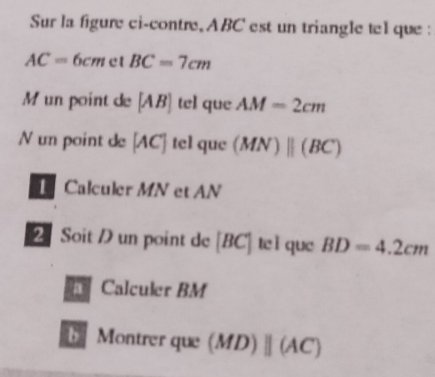 Sur la figure ci-contre, ABC est un triangle tel que :
AC=6cm ct BC=7cm
M un point de [AB] tel que AM=2cm
N un point de [AC] tel que (MN)parallel (BC)
Calculer MN et AN
2 Soit D un point de [BC] tc ì que BD=4.2cm
Calculer BM
Montrer que (MD)parallel (AC)