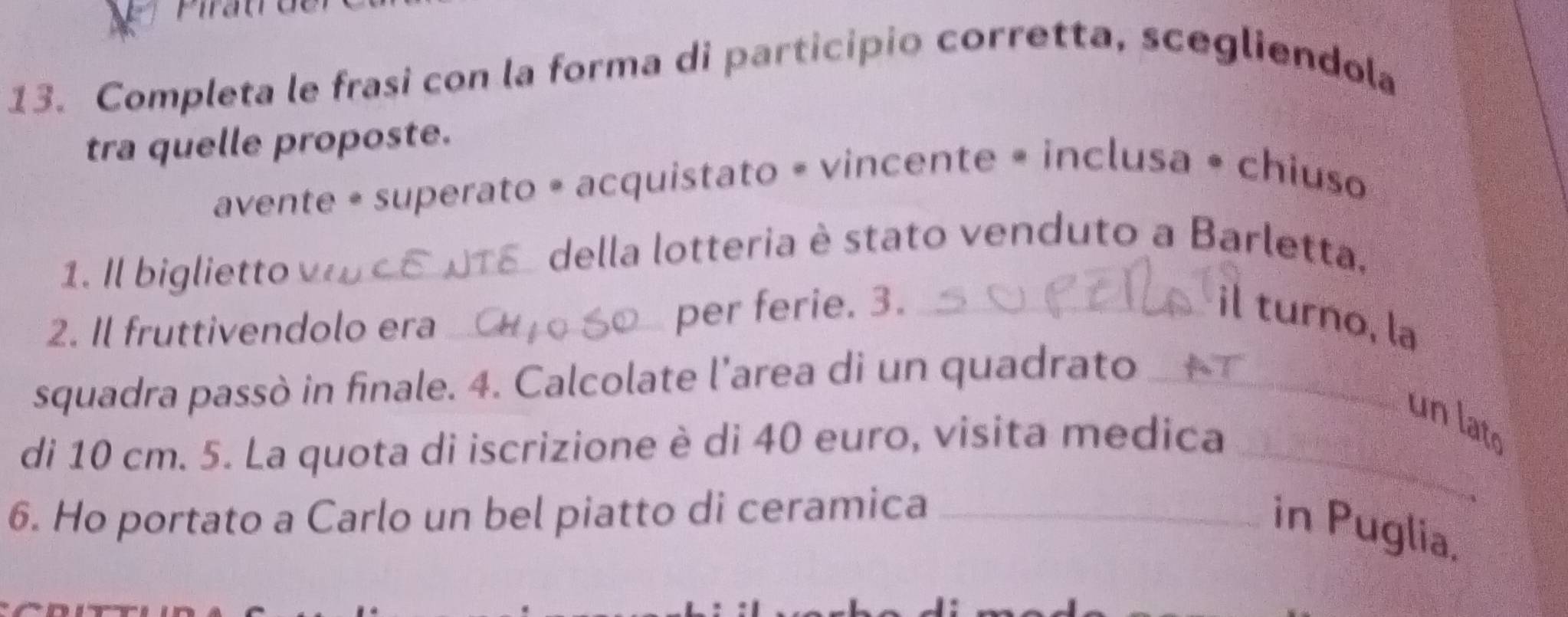 Completa le frasi con la forma di participio corretta, scegliendola 
tra quelle proposte. 
avente • superato • acquistato = vincente • inclusa • chiuso 
1. Il biglietto_ 
della lotteria è stato venduto a Barletta. 
il turno, la 
2. Il fruttivendolo era_ 
per ferie. 3._ 
squadra passò in finale. 4. Calcolate l’area di un quadrato_ 
un lato 
di 10 cm. 5. La quota di iscrizione è di 40 euro, visita medica_ 
6. Ho portato a Carlo un bel piatto di ceramica_ 
in Puglia.