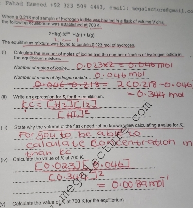 Fahad Hameed +92 323 509 4443, email: megalecture@gmail.co 
When a 0.218 mol sample of hydrogen iodide was heated in a flask of volume V dms. 
the following equilibrium was established at 700 K.
2HI(g)Longleftrightarrow H/(g)+Mg)
The equilibrium mixture was found to contain 0,023 mol of hydrogen 
(i) Calculate the number of moles of iodine and the number of moles of hydrogen iodide in 
_ 
the equilibrium mixture. 
Number of moles of iodine._ 
Number of moles of hydrogen iodide_ 
_ 
(ii) Write an expression for K, for the equilibrium. 
_ 
_ 
(iii) State why the volume of the flask need not be known when calculating a value for K. 
_ 
_ 
(iv) Calculate the value of K. at 700 K. 
_ 
_ 
__. 
_ 
_ 
(v) Calculate the value of K, at 700 K for the equilibrium