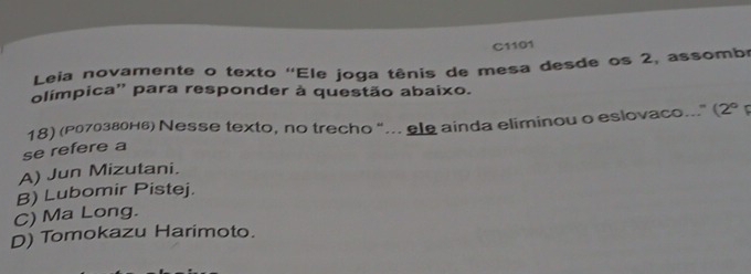 C1101
Leia novamente o texto ''Ele joga tênis de mesa desde os 2, assombe
olímpica'' para responder à questão abaixo.
18) (Ро7озвонь) Νesse texto, no trecho "... ele ainda eliminou o eslovaco." (2° 
se refere a
A) Jun Mizutani.
B) Lubomir Pistej.
C) Ma Long.
D) Tomokazu Harimoto.