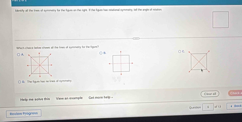 Identify all the lines of symmetry for the figure on the right. If the figure has rotational symmetry, tell the angle of rotation.
Which choice below shows all the lines of symmetry for the figure?
A.
B.
.
'
D. The figure has no lines of symmetry.
Clear all Check a
Help me solve this View an example Get more help -
Roview Progress Question 6 of 13 Back